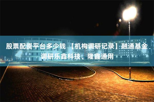 股票配资平台多少钱 【机构调研记录】融通基金调研乐鑫科技、隆鑫通用