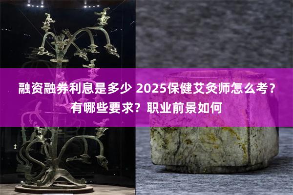 融资融券利息是多少 2025保健艾灸师怎么考？有哪些要求？职业前景如何