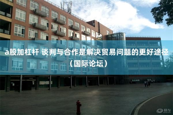 a股加杠杆 谈判与合作是解决贸易问题的更好途径（国际论坛）