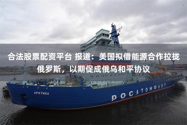 合法股票配资平台 报道：美国拟借能源合作拉拢俄罗斯，以期促成俄乌和平协议