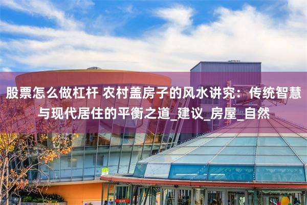 股票怎么做杠杆 农村盖房子的风水讲究：传统智慧与现代居住的平衡之道_建议_房屋_自然