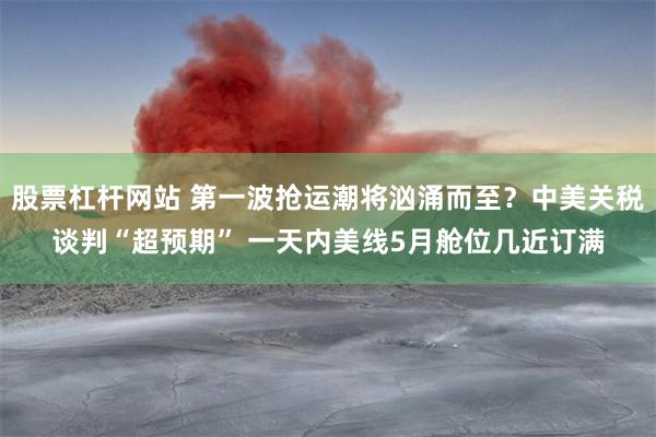 股票杠杆网站 第一波抢运潮将汹涌而至？中美关税谈判“超预期” 一天内美线5月舱位几近订满
