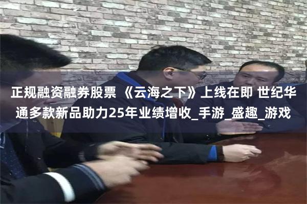 正规融资融券股票 《云海之下》上线在即 世纪华通多款新品助力25年业绩增收_手游_盛趣_游戏