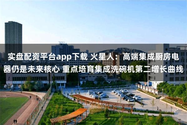 实盘配资平台app下载 火星人：高端集成厨房电器仍是未来核心 重点培育集成洗碗机第二增长曲线