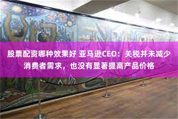 股票配资哪种效果好 亚马逊CEO：关税并未减少消费者需求，也没有显著提高产品价格