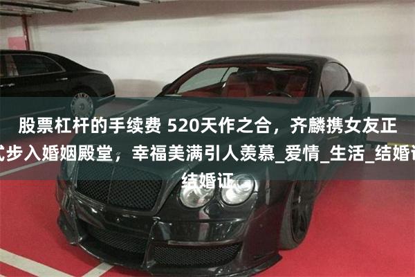 股票杠杆的手续费 520天作之合，齐麟携女友正式步入婚姻殿堂，幸福美满引人羡慕_爱情_生活_结婚证