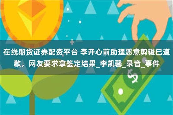 在线期货证券配资平台 李开心前助理恶意剪辑已道歉，网友要求拿鉴定结果_李凯馨_录音_事件