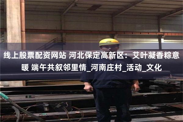 线上股票配资网站 河北保定高新区：艾叶凝香粽意暖 端午共叙邻里情_河南庄村_活动_文化