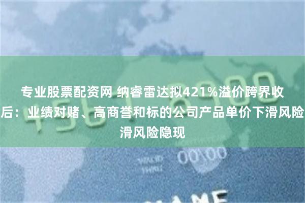 专业股票配资网 纳睿雷达拟421%溢价跨界收购背后：业绩对赌、高商誉和标的公司产品单价下滑风险隐现