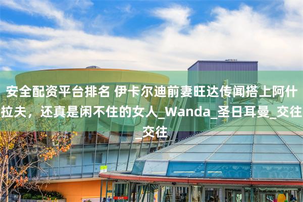 安全配资平台排名 伊卡尔迪前妻旺达传闻搭上阿什拉夫，还真是闲不住的女人_Wanda_圣日耳曼_交往