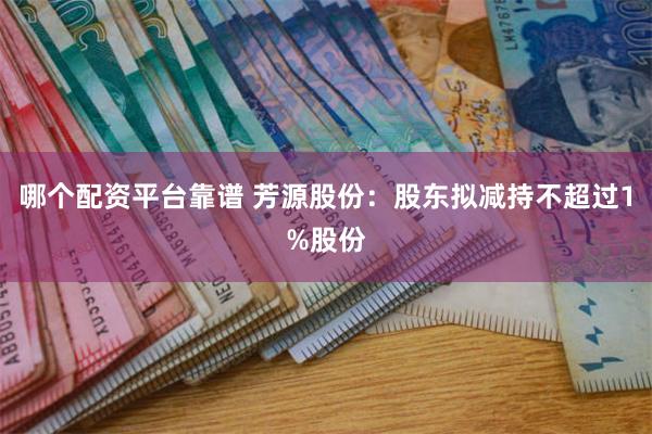 哪个配资平台靠谱 芳源股份：股东拟减持不超过1%股份