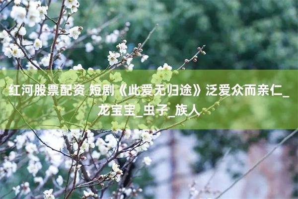 红河股票配资 短剧《此爱无归途》泛爱众而亲仁_龙宝宝_虫子_族人
