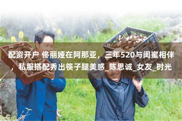 配资开户 佟丽娅在阿那亚，三年520与闺蜜相伴，私服搭配秀出筷子腿美感_陈思诚_女友_时光