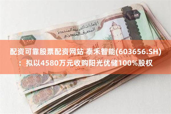 配资可靠股票配资网站 泰禾智能(603656.SH)：拟以4580万元收购阳光优储100%股权
