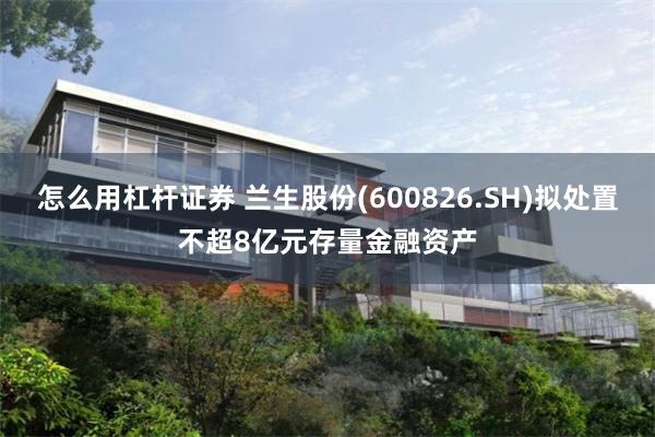 怎么用杠杆证券 兰生股份(600826.SH)拟处置不超8亿元存量金融资产