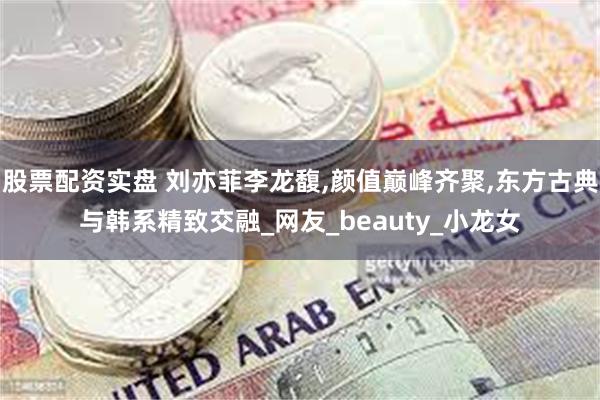股票配资实盘 刘亦菲李龙馥,颜值巅峰齐聚,东方古典与韩系精致交融_网友_beauty_小龙女