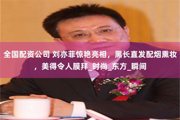 全国配资公司 刘亦菲惊艳亮相，黑长直发配烟熏妆，美得令人膜拜_时尚_东方_瞬间