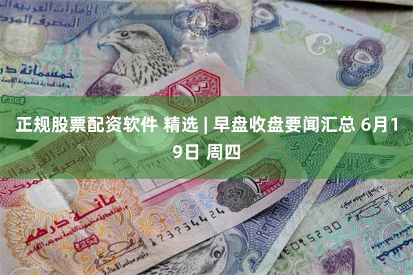 正规股票配资软件 精选 | 早盘收盘要闻汇总 6月19日 周四