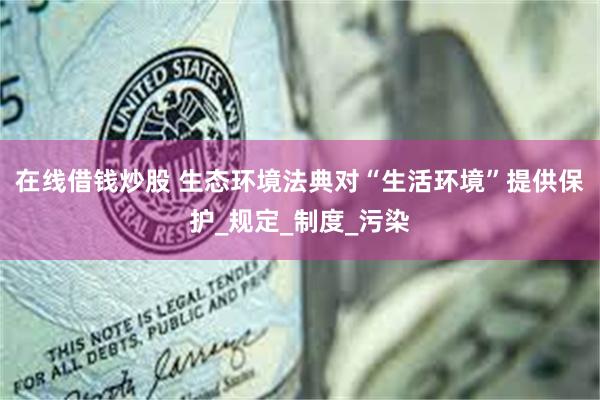 在线借钱炒股 生态环境法典对“生活环境”提供保护_规定_制度_污染
