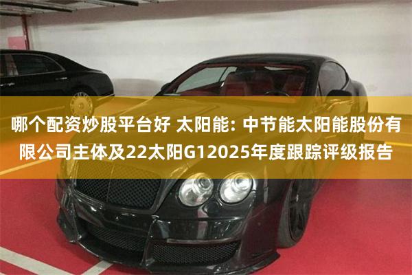 哪个配资炒股平台好 太阳能: 中节能太阳能股份有限公司主体及22太阳G12025年度跟踪评级报告