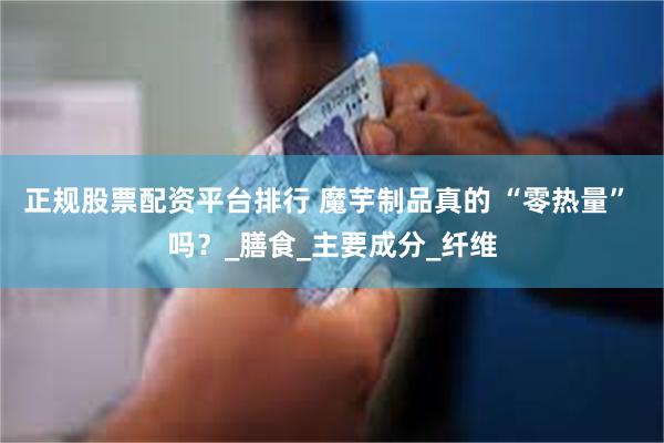 正规股票配资平台排行 魔芋制品真的 “零热量” 吗？_膳食_主要成分_纤维