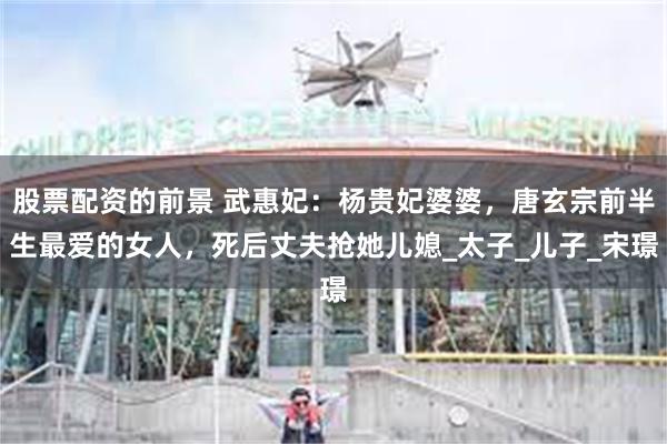 股票配资的前景 武惠妃：杨贵妃婆婆，唐玄宗前半生最爱的女人，死后丈夫抢她儿媳_太子_儿子_宋璟