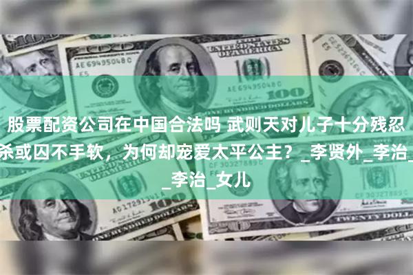 股票配资公司在中国合法吗 武则天对儿子十分残忍，或杀或囚不手软，为何却宠爱太平公主？_李贤外_李治_女儿