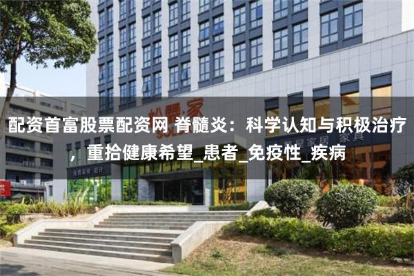 配资首富股票配资网 脊髓炎：科学认知与积极治疗，重拾健康希望_患者_免疫性_疾病