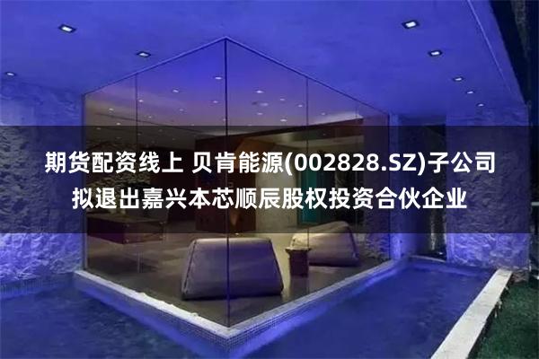 期货配资线上 贝肯能源(002828.SZ)子公司拟退出嘉兴本芯顺辰股权投资合伙企业