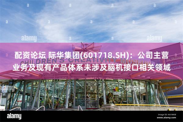 配资论坛 际华集团(601718.SH)：公司主营业务及现有产品体系未涉及脑机接口相关领域