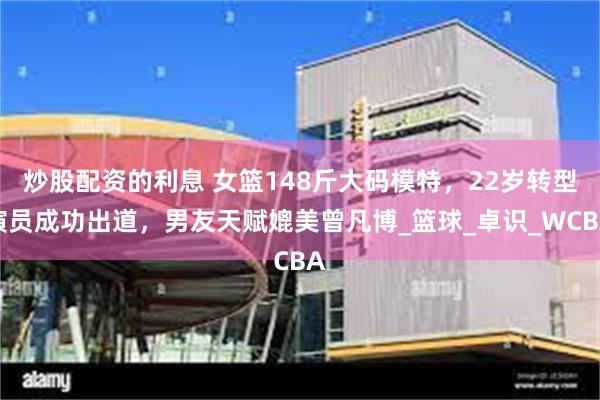 炒股配资的利息 女篮148斤大码模特，22岁转型演员成功出道，男友天赋媲美曾凡博_篮球_卓识_WCBA