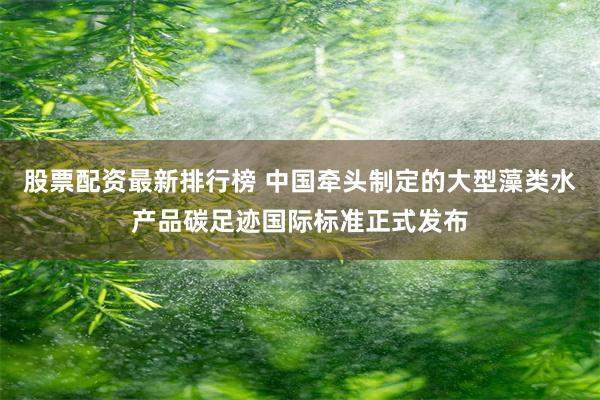 股票配资最新排行榜 中国牵头制定的大型藻类水产品碳足迹国际标准正式发布