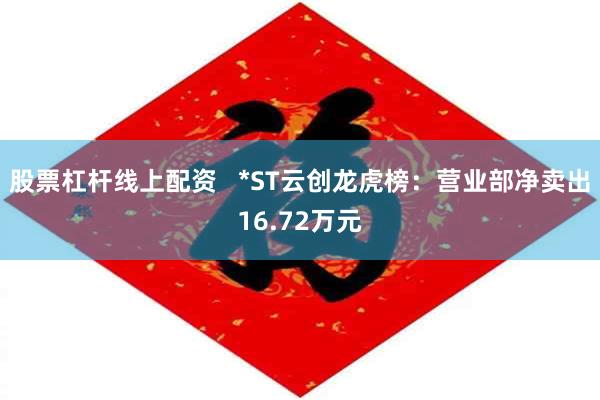 股票杠杆线上配资   *ST云创龙虎榜：营业部净卖出16.72万元