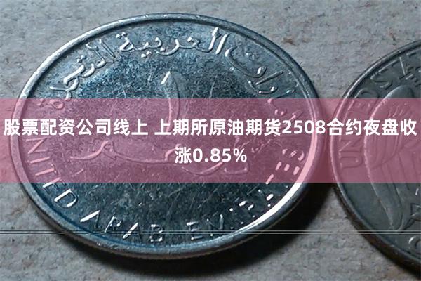 股票配资公司线上 上期所原油期货2508合约夜盘收涨0.85%