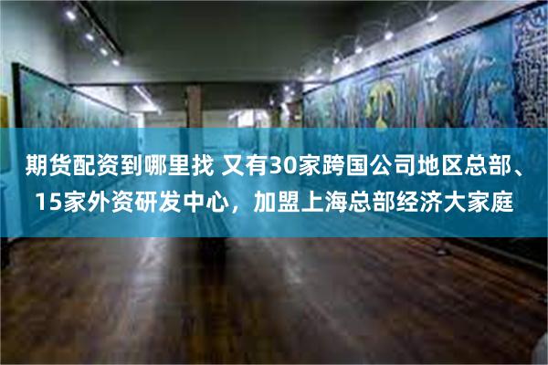 期货配资到哪里找 又有30家跨国公司地区总部、15家外资研发中心，加盟上海总部经济大家庭