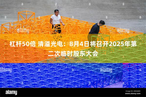 杠杆50倍 清溢光电：8月4日将召开2025年第二次临时股东大会