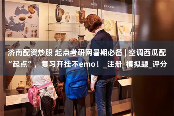 济南配资炒股 起点考研网暑期必备 | 空调西瓜配“起点”，复习开挂不emo！_注册_模拟题_评分