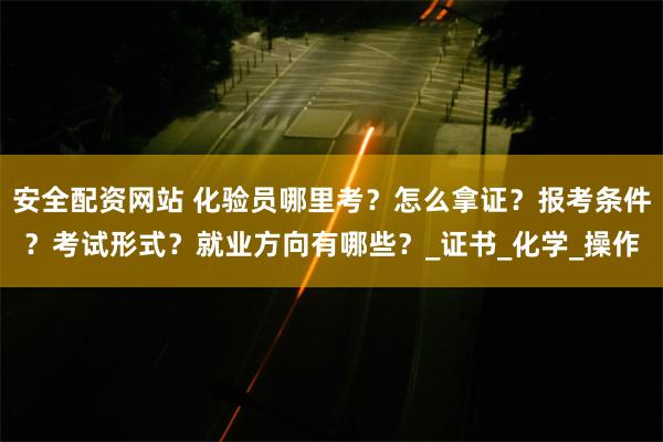 安全配资网站 化验员哪里考？怎么拿证？报考条件？考试形式？就业方向有哪些？_证书_化学_操作