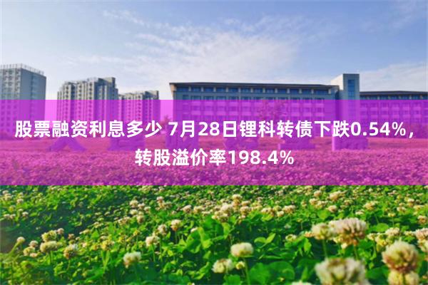 股票融资利息多少 7月28日锂科转债下跌0.54%，转股溢价率198.4%