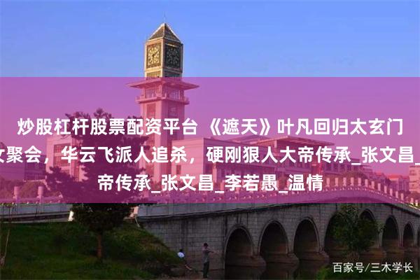炒股杠杆股票配资平台 《遮天》叶凡回归太玄门，和三大圣女聚会，华云飞派人追杀，硬刚狠人大帝传承_张文昌_李若愚_温情