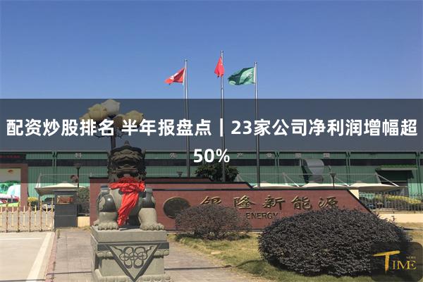 配资炒股排名 半年报盘点｜23家公司净利润增幅超50%