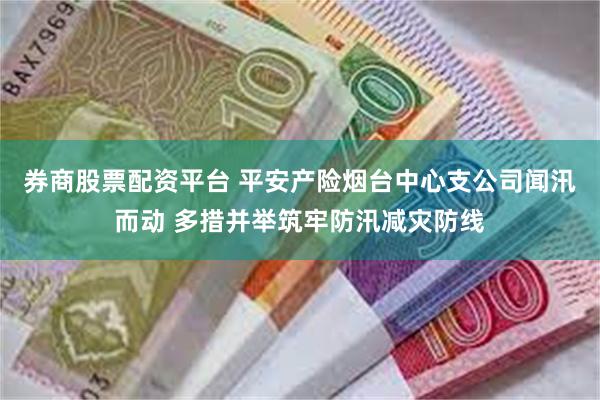 券商股票配资平台 平安产险烟台中心支公司闻汛而动 多措并举筑牢防汛减灾防线