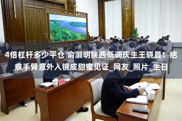 4倍杠杆多少平仓 俞灏明陕西低调庆生王晓晨！疤痕手臂意外入镜成甜蜜见证_网友_照片_生日