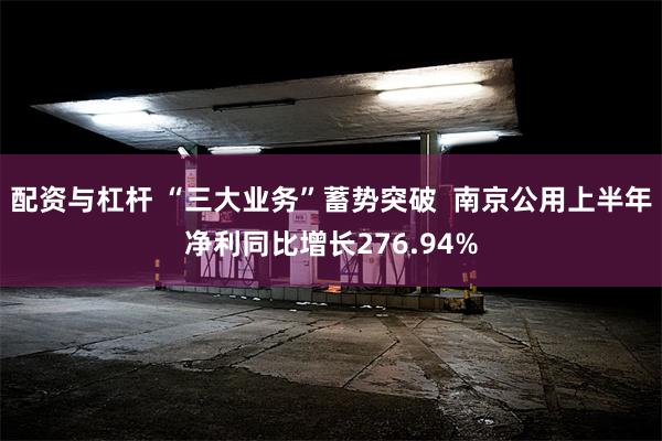 配资与杠杆 “三大业务”蓄势突破  南京公用上半年净利同比增长276.94%