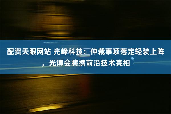 配资天眼网站 光峰科技：仲裁事项落定轻装上阵，光博会将携前沿技术亮相