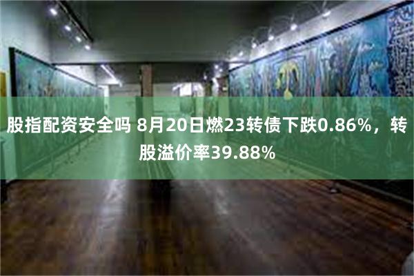 股指配资安全吗 8月20日燃23转债下跌0.86%，转股溢价率39.88%
