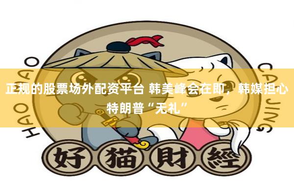 正规的股票场外配资平台 韩美峰会在即，韩媒担心特朗普“无礼”