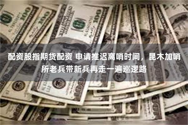 配资股指期货配资 申请推迟离哨时间，昆木加哨所老兵带新兵再走一遍巡逻路