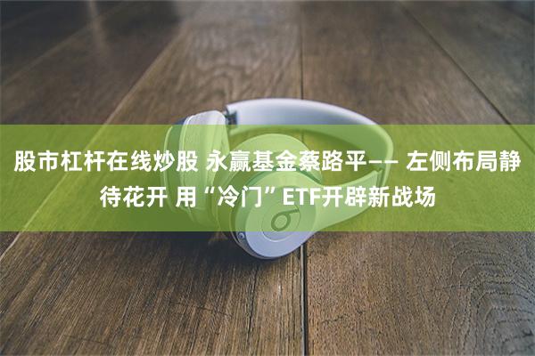 股市杠杆在线炒股 永赢基金蔡路平—— 左侧布局静待花开 用“冷门”ETF开辟新战场