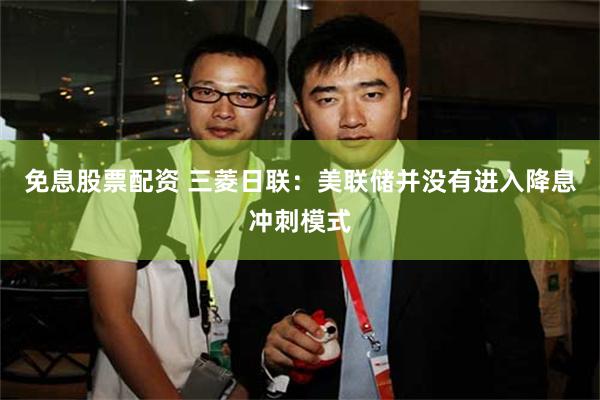 免息股票配资 三菱日联：美联储并没有进入降息冲刺模式